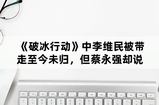 《破冰行动》中李维民被带走至今未归，但蔡永强却说这是局中局，那究竟真相是怎样的？