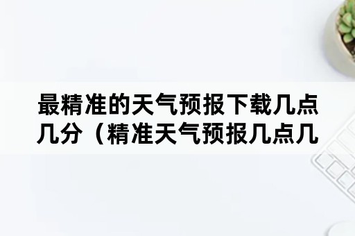 最精准的天气预报下载几点几分（精准天气预报几点几分下载安装）