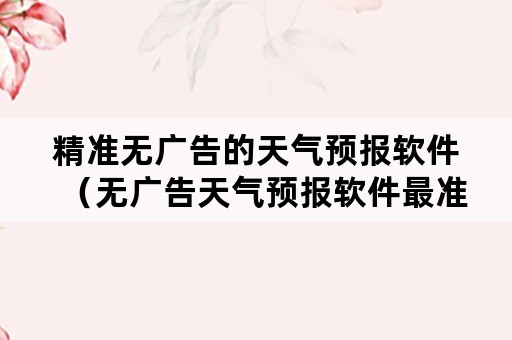 精准无广告的天气预报软件（无广告天气预报软件最准确）