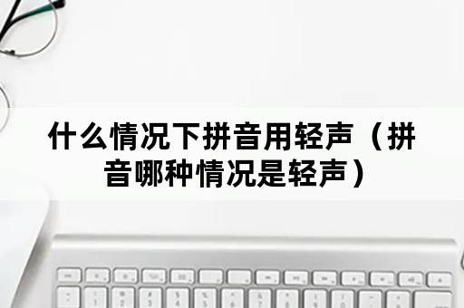 什么情况下拼音用轻声（拼音哪种情况是轻声）