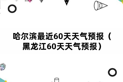 哈尔滨最近60天天气预报（黑龙江60天天气预报）