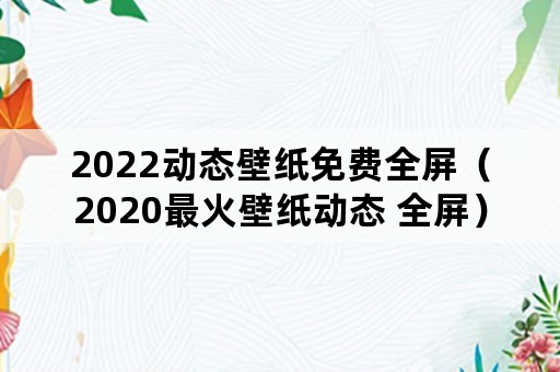 2022动态壁纸免费全屏（2020最火壁纸动态 全屏）