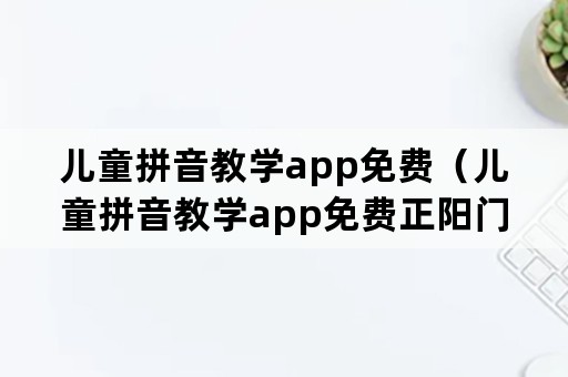 儿童拼音教学app免费（儿童拼音教学app免费正阳门下小女人）