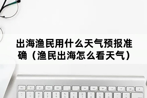 出海渔民用什么天气预报准确（渔民出海怎么看天气）