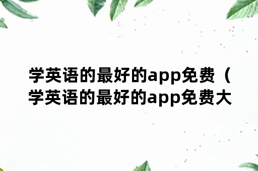 学英语的最好的app免费（学英语的最好的app免费大学）