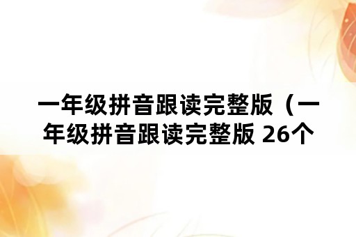 一年级拼音跟读完整版（一年级拼音跟读完整版 26个）