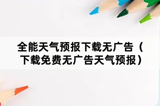 全能天气预报下载无广告（下载免费无广告天气预报）