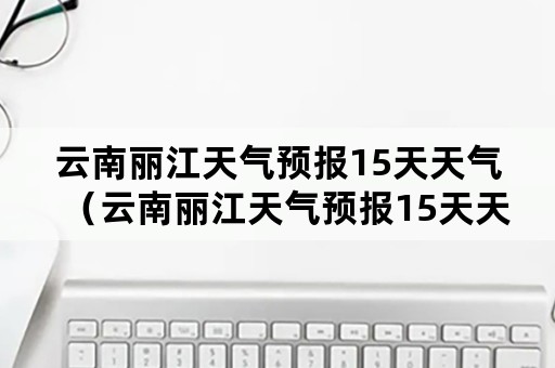 云南丽江天气预报15天天气（云南丽江天气预报15天天气预报）