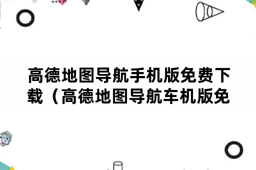 高德地图导航手机版免费下载（高德地图导航车机版免费下载官网）