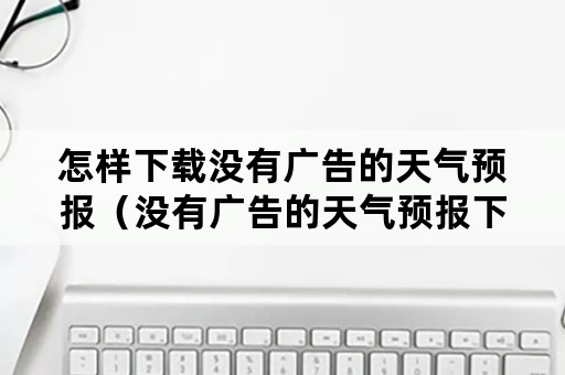 怎样下载没有广告的天气预报（没有广告的天气预报下载安装）