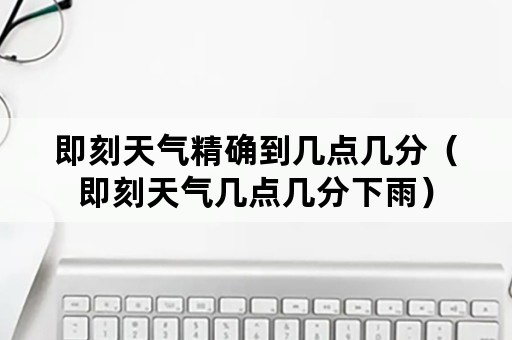 即刻天气精确到几点几分（即刻天气几点几分下雨）