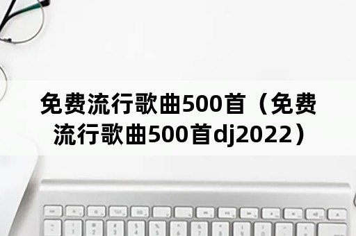 免费流行歌曲500首（免费流行歌曲500首dj2022）