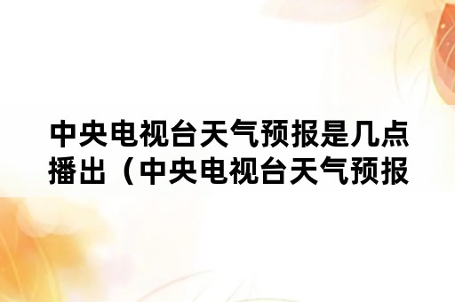 中央电视台天气预报是几点播出（中央电视台天气预报时间几点）