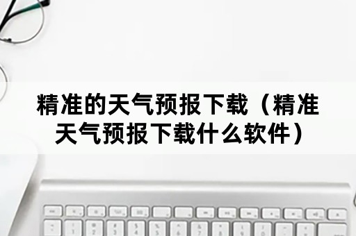 精准的天气预报下载（精准天气预报下载什么软件）