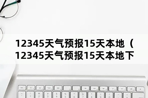 12345天气预报15天本地（12345天气预报15天本地下载北京市昌平区天气预报）