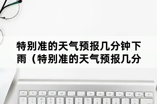 特别准的天气预报几分钟下雨（特别准的天气预报几分钟下雨一下）