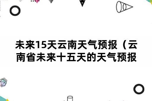 未来15天云南天气预报（云南省未来十五天的天气预报）