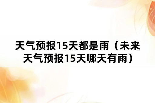 天气预报15天都是雨（未来天气预报15天哪天有雨）