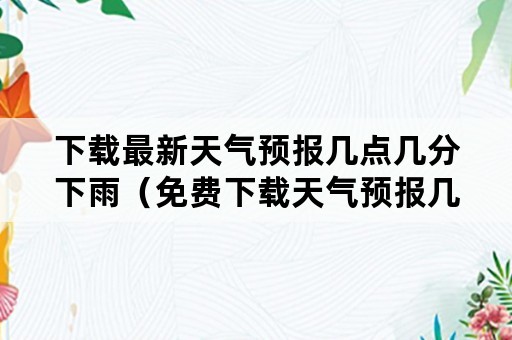 下载最新天气预报几点几分下雨（免费下载天气预报几时几点下雨）