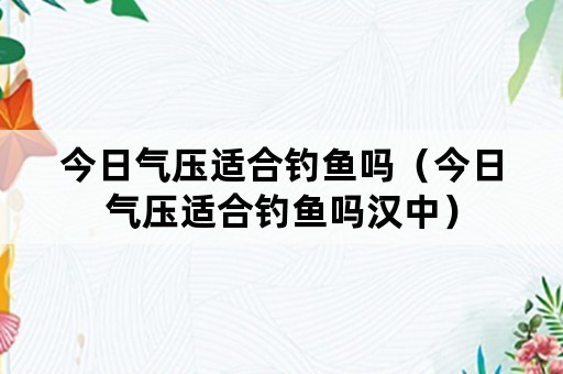 今日气压适合钓鱼吗（今日气压适合钓鱼吗汉中）