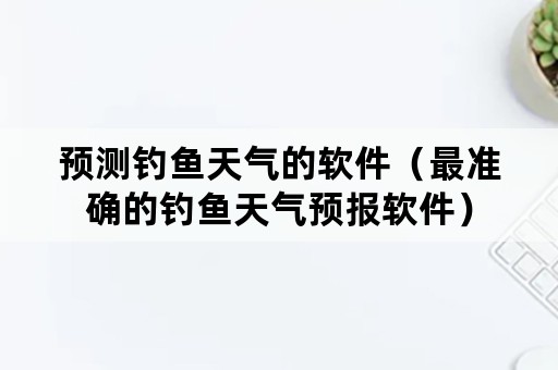 预测钓鱼天气的软件（最准确的钓鱼天气预报软件）