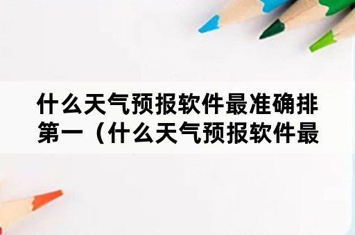 什么天气预报软件最准确排第一（什么天气预报软件最准确排第一2021年）