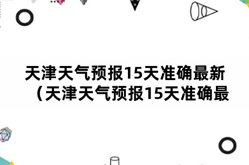 天津天气预报15天准确最新（天津天气预报15天准确最新查询）