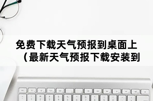 免费下载天气预报到桌面上（最新天气预报下载安装到桌面下载）