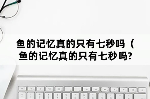 鱼的记忆真的只有七秒吗（鱼的记忆真的只有七秒吗?）