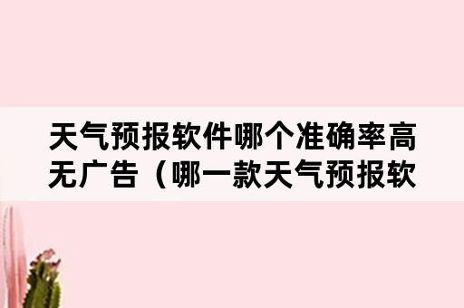 天气预报软件哪个准确率高无广告（哪一款天气预报软件最精准而无广告）