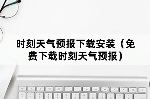 时刻天气预报下载安装（免费下载时刻天气预报）