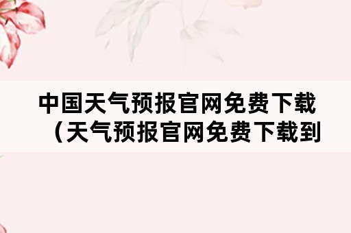 中国天气预报官网免费下载（天气预报官网免费下载到桌面）