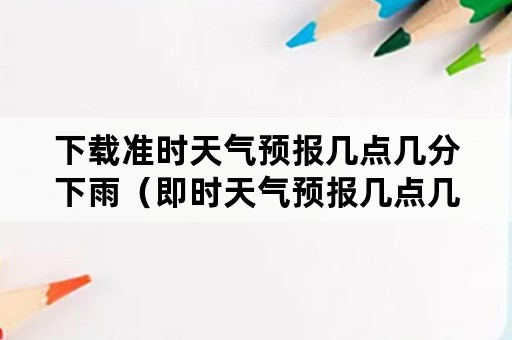 下载准时天气预报几点几分下雨（即时天气预报几点几分下雨下载）