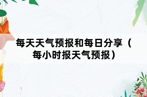 每天天气预报和每日分享（每小时报天气预报）