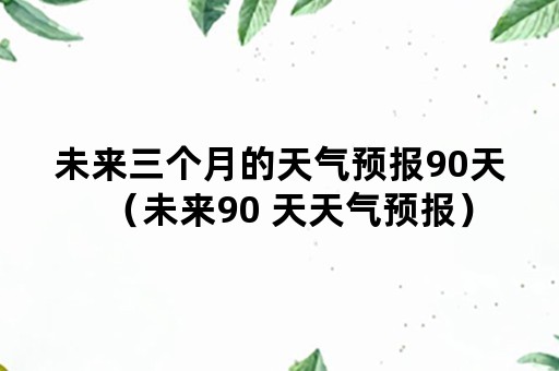 未来三个月的天气预报90天（未来90 天天气预报）