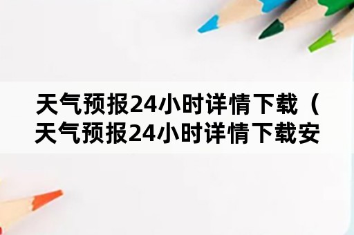 天气预报24小时详情下载（天气预报24小时详情下载安装姑娘山原唱）