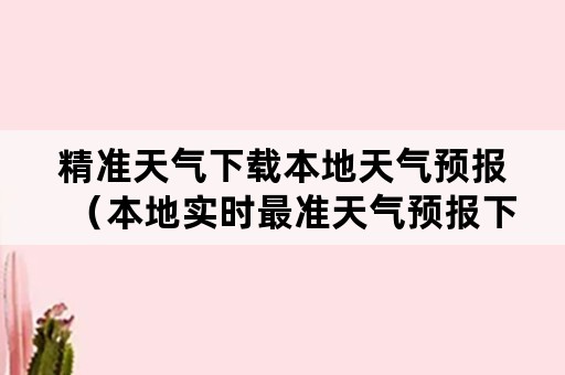 精准天气下载本地天气预报（本地实时最准天气预报下载）