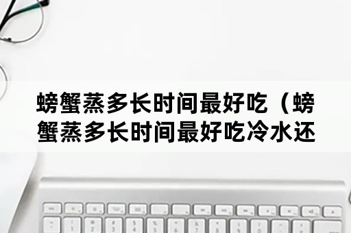 螃蟹蒸多长时间最好吃（螃蟹蒸多长时间最好吃冷水还是热水）