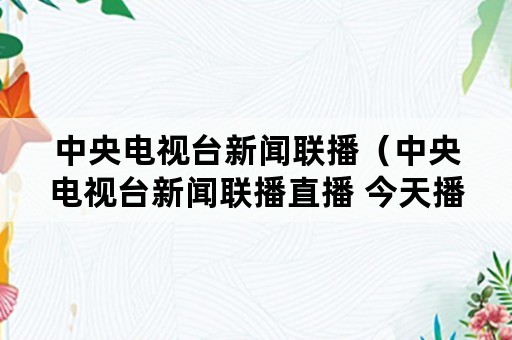 中央电视台新闻联播（中央电视台新闻联播直播 今天播）