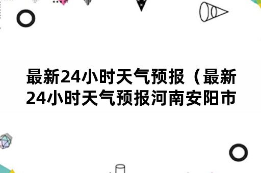 最新24小时天气预报（最新24小时天气预报河南安阳市林州市）