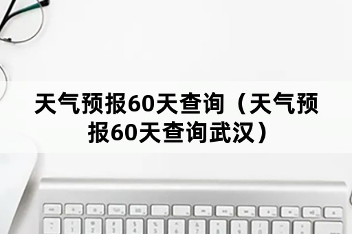 天气预报60天查询（天气预报60天查询武汉）