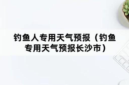 钓鱼人专用天气预报（钓鱼专用天气预报长沙市）