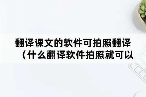 翻译课文的软件可拍照翻译（什么翻译软件拍照就可以翻译）