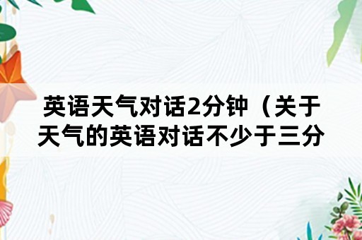 英语天气对话2分钟（关于天气的英语对话不少于三分钟）