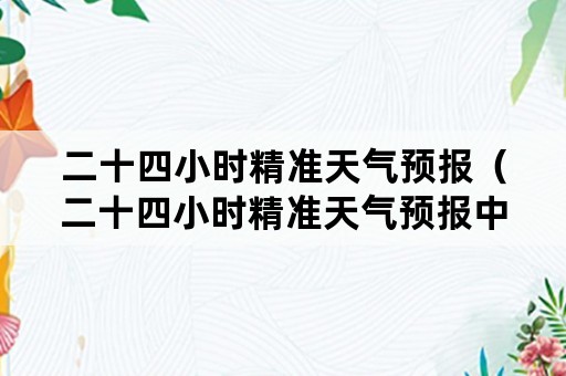 二十四小时精准天气预报（二十四小时精准天气预报中央电视台昨天）