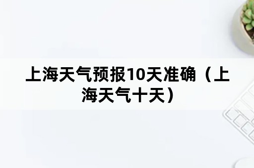 上海天气预报10天准确（上海天气十天）