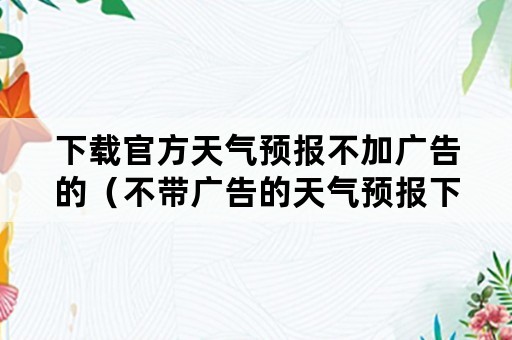 下载官方天气预报不加广告的（不带广告的天气预报下载安装）