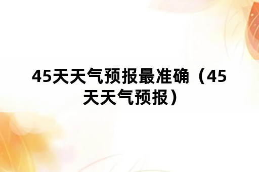 45天天气预报最准确（45天天气预报）