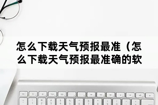 怎么下载天气预报最准（怎么下载天气预报最准确的软件）