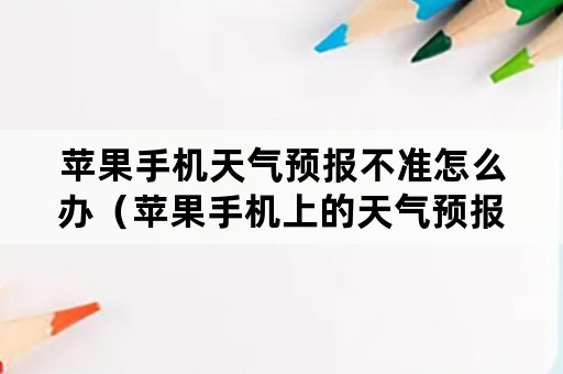 苹果手机天气预报不准怎么办（苹果手机上的天气预报不准了怎么办）